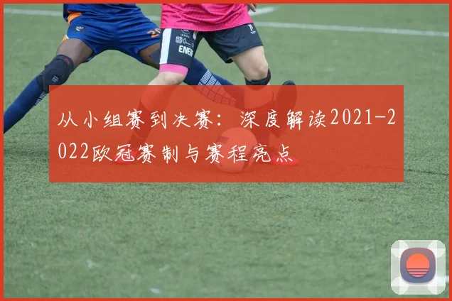 从小组赛到决赛：深度解读2021-2022欧冠赛制与赛程亮点