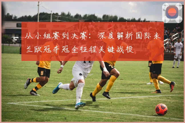 从小组赛到决赛：深度解析国际米兰欧冠夺冠全征程关键战役