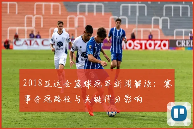 2018亚运会篮球冠军新闻解读：赛事夺冠路径与关键得分影响