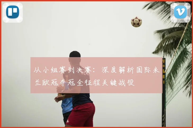 从小组赛到决赛：深度解析国际米兰欧冠夺冠全征程关键战役