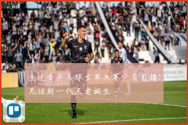 全运会乒乓球女单决赛今日直播：见证新一代王者诞生