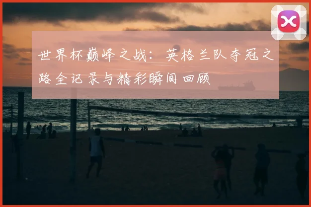 世界杯巅峰之战：英格兰队夺冠之路全记录与精彩瞬间回顾