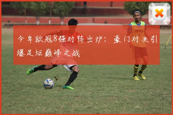 今年欧冠8强对阵出炉：豪门对决引爆足坛巅峰之战