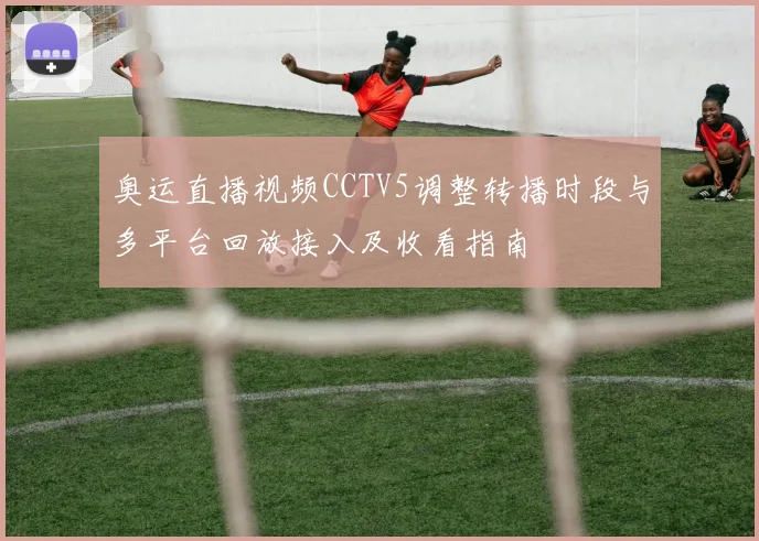 奥运直播视频CCTV5调整转播时段与多平台回放接入及收看指南