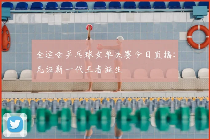全运会乒乓球女单决赛今日直播：见证新一代王者诞生